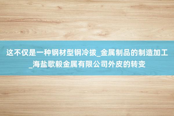 这不仅是一种钢材型钢冷拔_金属制品的制造加工_海盐歌毅金属有限公司外皮的转变