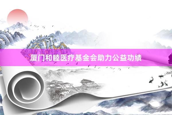 厦门和睦医疗基金会助力公益功绩